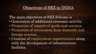 Objectives of SEZ in INDIA
The main objectives of SEZ Scheme is
• Generation of additional economic activity.
• Promotion of exports of goods and services.
• Promotion of investment from domestic and
foreign sources.
• Creation of employment opportunities along
with the development of infrastructure
facilities.
 