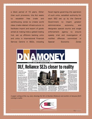 5 | P a g e
a block period of 15 years. Other
than such provisions, the Act seeks
to establish free trade and
warehousing zones to create world
class trade-related infrastructure to
facilitate import and export of goods
aimed at making India a global trading
hub, set up offshore banking units
and units in International Financial
Service Centre in SEZs, including
fiscal regime governing the operation
of such units, establish authority for
each SEZ set up by the Central
Government to impart greater
administrative autonomy; and
designate special courts and single
enforcement agency to ensure
speedy trial and investigation of
notified offences committed in
Special Economic Zones
.
A paper cutting of Dec 04, 2007, showing the SEZ at Mumbai (Reliance) and another at Haryana (DLF)
coming to reality
 