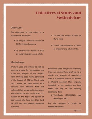 6 | P a g e
Objectives of Study and
Methodology
Objectives:-
The objectives of the study in a
nutshell are as follows-
 To analyze the basic concept of
SEZ in Indian Economy.
 To analyze the impact of SEZ
on Indian Economy, as a whole.
 To find the impact of SEZ on
Rural India.
 To find the drawbacks, if there,
of implementing SEZ in India.
Methodology:-
We have used the primary as well as
secondary data for conducting the
study and analysis of our project
work. Primary data mainly composed
of the Impact of SEZ on Rural India
part, where we have talked with
persons from different field and
collected their views and information,
which helped us a lot to broaden our
outlook on the topic. The opinion of
poor people who have lost their land
for SEZ has also greatly enhanced
our views.
Secondary data analysis is commonly
known as second-hand analysis. It is
simply the analysis of preexisting
data in a different way or to answer
a different question than originally
intended. In our project we have
taken the help of the following
secondary data:
 Text-Books (TAXMAN’S Law
Relating to SEZ)
For the purpose of study we
consulted various:
 