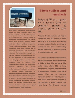 8 | P a g e
Observation and
Analysis
SEZs have a tremendous socio-economic
impact on Indian economy. SEZs have
contributed to the growth and development
of the Indian economy in terms of exports,
employment and investments. It is the key
growth driver of nation’s economy and has
made the Country globally competitive.
Further, Indian companies are facing tough
competition from global players due to
increased globalization and liberalization
initiatives. The competition is tough from
low cost manufacturing destinations such
as China, Korea etc. To stay competitive in
the changing global scenario, Indian
companies have to redefine their
capabilities with greater cost control and
improved efficiency. The cluster
configuration would enable the tenants unit
to leverage various advantages of
operational synergies and scale economics.
It would assist small and medium companies
to attain a critical mass necessary for
various operational efficiencies. Further,
access to high-end infrastructure and
common facilities would impart global
competitiveness to these industries.
Analysis of SEZ: As a capitalist
tool of Economic Growth and
Development Strategies by
comparing Chinese and Indian
SEZ’s
Analysis of both countries will help to
understand how SEZ worked in China
and how it is difference with respect
to Indian context. Finally, It will help to
understand how far is it contributing
and will contribute to economic growth
of mixed economy like India.
The Chinese started their liberalization
and industrialization with the formation
of SEZs in late 70s and early 80s,
unlike, India, where SEZ is being
incorporated 15 years after the start
of liberalization process. China had a
Master Plan and an economic
framework on how to build and precede
with SEZs, most probably inspired by
the success of Asian Trading Hub,
Hong Kong. The Dragons started
 