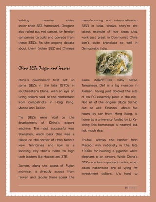 9 | P a g e
building massive cities manufacturing and industrialization
under their SEZ framework. Dragons
also rolled out red carpet for foreign
companies to build and operate from
these SEZs. As the ongoing debate
about them (Indian SEZ and Chinese
SEZ) in India, shows, they’re the
latest example of how ideas that
work just great in Communist China
don’t quite translate so well in
Democratic India.
China SEZs Origin and Success
China’s government first set up
some SEZs in the late 1970s in
southeastern China, with an eye on
luring dollars back to the motherland
from compatriots in Hong Kong,
Macao and Taiwan.
The SEZs were vital to the
development of China’s export
machine. The most successful was
Shenzhen, which back then was a
village on the border of Hong Kong’s
New Territories and now is a
booming city that’s home to high
tech leaders like Huawei and ZTE.
Xiamen, along the coast of Fujian
province, is directly across from
Taiwan and people there speak the
same dialect as many native
Taiwanese. Dell is a big investor in
Xiamen, having just doubled the size
of its PC assembly plant in the city.
Not all of the original SEZs turned
out so well: Shantou, about five
hours by car from Hong Kong, is
home to a university funded by Li Ka-
shing (his hometown is nearby) but
not much else.
Zhuhai, across the border from
Macao, won notoriety in the late
1990s for building a gigantic white
elephant of an airport. While China’s
SEZs are less important today, when
cities nationwide are all vying for
investment dollars, it’s hard to
 