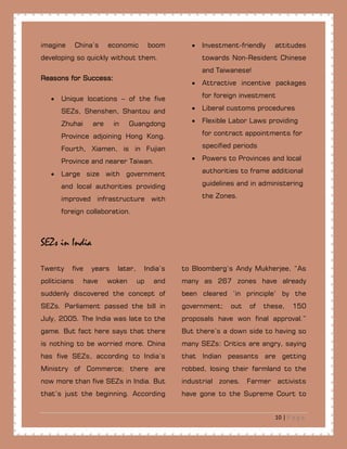 10 | P a g e
imagine China’s economic boom
developing so quickly without them.
Reasons for Success:
• Unique locations – of the five
SEZs, Shenshen, Shantou and
Zhuhai are in Guangdong
Province adjoining Hong Kong.
Fourth, Xiamen, is in Fujian
Province and nearer Taiwan.
• Large size with government
and local authorities providing
improved infrastructure with
foreign collaboration.
• Investment-friendly attitudes
towards Non-Resident Chinese
and Taiwanese!
• Attractive incentive packages
for foreign investment
• Liberal customs procedures
• Flexible Labor Laws providing
for contract appointments for
specified periods
• Powers to Provinces and local
authorities to frame additional
guidelines and in administering
the Zones.
SEZs in India
Twenty five years later, India’s
politicians have woken up and
suddenly discovered the concept of
SEZs. Parliament passed the bill in
July, 2005. The India was late to the
game. But fact here says that there
is nothing to be worried more. China
has five SEZs, according to India’s
Ministry of Commerce; there are
now more than five SEZs in India. But
that’s just the beginning. According
to Bloomberg’s Andy Mukherjee, “As
many as 267 zones have already
been cleared ‘in principle’ by the
government; out of these, 150
proposals have won final approval.”
But there’s a down side to having so
many SEZs: Critics are angry, saying
that Indian peasants are getting
robbed, losing their farmland to the
industrial zones. Farmer activists
have gone to the Supreme Court to
 