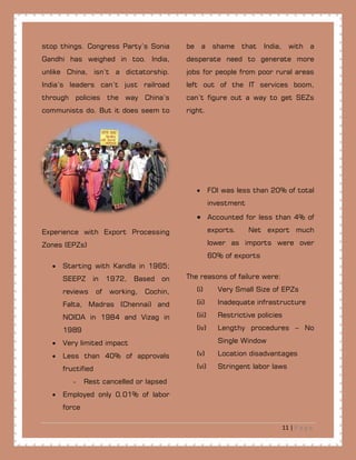 11 | P a g e
stop things. Congress Party’s Sonia
Gandhi has weighed in too. India,
unlike China, isn’t a dictatorship.
India’s leaders can’t just railroad
through policies the way China’s
communists do. But it does seem to
be a shame that India, with a
desperate need to generate more
jobs for people from poor rural areas
left out of the IT services boom,
can’t figure out a way to get SEZs
right.
Experience with Export Processing
Zones (EPZs)
• Starting with Kandla in 1965;
SEEPZ in 1972, Based on
reviews of working, Cochin,
Falta, Madras (Chennai) and
NOIDA in 1984 and Vizag in
1989
• Very limited impact
• Less than 40% of approvals
fructified
- Rest cancelled or lapsed
• Employed only 0.01% of labor
force
• FDI was less than 20% of total
investment
• Accounted for less than 4% of
exports. Net export much
lower as imports were over
60% of exports
The reasons of failure were:
(i) Very Small Size of EPZs
(ii) Inadequate infrastructure
(iii) Restrictive policies
(iv) Lengthy procedures – No
Single Window
(v) Location disadvantages
(vi) Stringent labor laws
 