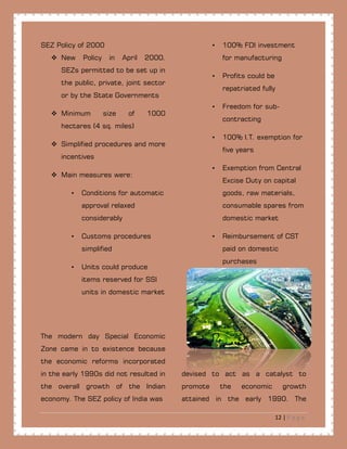 12 | P a g e
SEZ Policy of 2000
 New Policy in April 2000.
SEZs permitted to be set up in
the public, private, joint sector
or by the State Governments
 Minimum size of 1000
hectares (4 sq. miles)
 Simplified procedures and more
incentives
 Main measures were:
• Conditions for automatic
approval relaxed
considerably
• Customs procedures
simplified
• Units could produce
items reserved for SSI
units in domestic market
• 100% FDI investment
for manufacturing
• Profits could be
repatriated fully
• Freedom for sub-
contracting
• 100% I.T. exemption for
five years
• Exemption from Central
Excise Duty on capital
goods, raw materials,
consumable spares from
domestic market
• Reimbursement of CST
paid on domestic
purchases
The modern day Special Economic
Zone came in to existence because
the economic reforms incorporated
in the early 1990s did not resulted in
the overall growth of the Indian
economy. The SEZ policy of India was
devised to act as a catalyst to
promote the economic growth
attained in the early 1990. The
 