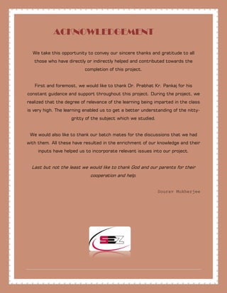 ACKNOWLEDGEMENT
We take this opportunity to convey our sincere thanks and gratitude to all
those who have directly or indirectly helped and contributed towards the
completion of this project.
First and foremost, we would like to thank Dr. Prabhat Kr. Pankaj for his
constant guidance and support throughout this project. During the project, we
realized that the degree of relevance of the learning being imparted in the class
is very high. The learning enabled us to get a better understanding of the nitty-
gritty of the subject which we studied.
We would also like to thank our batch mates for the discussions that we had
with them. All these have resulted in the enrichment of our knowledge and their
inputs have helped us to incorporate relevant issues into our project.
Last but not the least we would like to thank God and our parents for their
cooperation and help.
Sourav Mukherjee
 