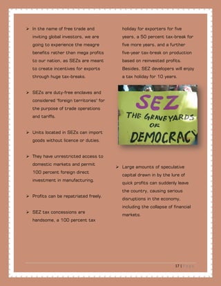 17 | P a g e
 In the name of free trade and
inviting global investors, we are
going to experience the meagre
benefits rather than mega profits
to our nation, as SEZs are meant
to create incentives for exports
through huge tax-breaks.
 SEZs are duty-free enclaves and
considered "foreign territories" for
the purpose of trade operations
and tariffs.
 Units located in SEZs can import
goods without licence or duties.
 They have unrestricted access to
domestic markets and permit
100 percent foreign direct
investment in manufacturing.
 Profits can be repatriated freely.
 SEZ tax concessions are
handsome, a 100 percent tax
holiday for exporters for five
years, a 50 percent tax-break for
five more years, and a further
five-year tax-break on production
based on reinvested profits.
Besides, SEZ developers will enjoy
a tax holiday for 10 years.
 Large amounts of speculative
capital drawn in by the lure of
quick profits can suddenly leave
the country, causing serious
disruptions in the economy,
including the collapse of financial
markets.
 