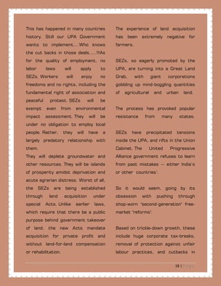 18 | P a g e
This has happened in many countries
history. Still our UPA Government
wants to implement....Who knows
the cut backs in those deals.....!!!As
for the quality of employment, no
labor laws will apply to
SEZs. Workers will enjoy no
freedoms and no rights, including the
fundamental right of association and
peaceful protest. SEZs will be
exempt even from environmental
impact assessment. They will be
under no obligation to employ local
people. Rather, they will have a
largely predatory relationship with
them.
They will deplete groundwater and
other resources. They will be islands
of prosperity amidst deprivation and
acute agrarian distress. Worst of all,
the SEZs are being established
through land acquisition under
special Acts. Unlike earlier laws,
which require that there be a public
purpose behind government takeover
of land, the new Acts mandate
acquisition for private profit and
without land-for-land compensation
or rehabilitation.
The experience of land acquisition
has been extremely negative for
farmers.
SEZs, so eagerly promoted by the
UPA, are turning into a Great Land
Grab, with giant corporations
gobbling up mind-boggling quantities
of agricultural and urban land.
The process has provoked popular
resistance from many states.
SEZs have precipitated tensions
inside the UPA, and rifts in the Union
Cabinet. The United Progressive
Alliance government refuses to learn
from past mistakes -- either India’s
or.other..countries’.
So it would seem, going by its
obsession with pushing through
shop-worn "second-generation" free-
market."reforms".
Based on trickle-down growth, these
include huge corporate tax-breaks,
removal of protection against unfair
labour practices, and cutbacks in
 