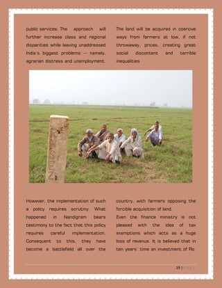19 | P a g e
public.services. The approach will
further increase class and regional
disparities while leaving unaddressed
India’s biggest problems -- namely,
agrarian distress and unemployment.
The land will be acquired in coercive
ways from farmers at low, if not
throwaway, prices, creating great
social discontent and terrible
inequalities
However, the implementation of such
a policy requires scrutiny. What
happened in Nandigram bears
testimony to the fact that this policy
requires careful implementation.
Consequent to this, they have
become a battlefield all over the
country, with farmers opposing the
forcible acquisition of land.
Even the finance ministry is not
pleased with the idea of tax
exemptions which acts as a huge
loss of revenue. It is believed that in
ten years’ time an investment of Rs.
 