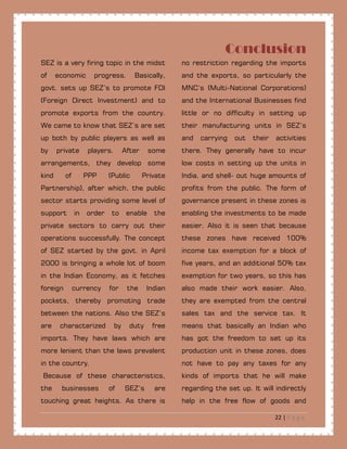 22 | P a g e
Conclusion
SEZ is a very firing topic in the midst
of economic progress. Basically,
govt. sets up SEZ’s to promote FDI
(Foreign Direct Investment) and to
promote exports from the country.
We came to know that SEZ’s are set
up both by public players as well as
by private players. After some
arrangements, they develop some
kind of PPP (Public Private
Partnership), after which, the public
sector starts providing some level of
support in order to enable the
private sectors to carry out their
operations successfully. The concept
of SEZ started by the govt. in April
2000 is bringing a whole lot of boom
in the Indian Economy, as it fetches
foreign currency for the Indian
pockets, thereby promoting trade
between the nations. Also the SEZ’s
are characterized by duty free
imports. They have laws which are
more lenient than the laws prevalent
in the country.
Because of these characteristics,
the businesses of SEZ’s are
touching great heights. As there is
no restriction regarding the imports
and the exports, so particularly the
MNC’s (Multi-National Corporations)
and the International Businesses find
little or no difficulty in setting up
their manufacturing units in SEZ’s
and carrying out their activities
there. They generally have to incur
low costs in setting up the units in
India, and shell- out huge amounts of
profits from the public. The form of
governance present in these zones is
enabling the investments to be made
easier. Also it is seen that because
these zones have received 100%
income tax exemption for a block of
five years, and an additional 50% tax
exemption for two years, so this has
also made their work easier. Also,
they are exempted from the central
sales tax and the service tax. It
means that basically an Indian who
has got the freedom to set up its
production unit in these zones, does
not have to pay any taxes for any
kinds of imports that he will make
regarding the set up. It will indirectly
help in the free flow of goods and
 