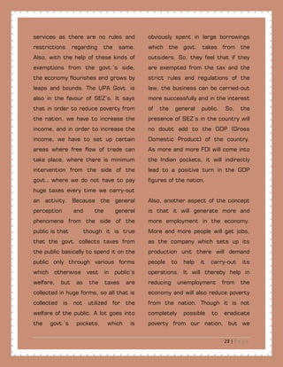 23 | P a g e
services as there are no rules and
restrictions regarding the same.
Also, with the help of these kinds of
exemptions from the govt.’s side,
the economy flourishes and grows by
leaps and bounds. The UPA Govt. is
also in the favour of SEZ’s. It says
that in order to reduce poverty from
the nation, we have to increase the
income, and in order to increase the
income, we have to set up certain
areas where free flow of trade can
take place, where there is minimum
intervention from the side of the
govt., where we do not have to pay
huge taxes every time we carry-out
an activity. Because the general
perception and the general
phenomena from the side of the
public is that though it is true
that the govt. collects taxes from
the public basically to spend it on the
public only through various forms
which otherwise vest in public’s
welfare, but as the taxes are
collected in huge forms, so all that is
collected is not utilized for the
welfare of the public. A lot goes into
the govt.’s pockets, which is
obviously spent in large borrowings
which the govt. takes from the
outsiders. So, they feel that if they
are exempted from the tax and the
strict rules and regulations of the
law, the business can be carried-out
more successfully and in the interest
of the general public. So, the
presence of SEZ’s in the country will
no doubt add to the GDP (Gross
Domestic Product) of the country.
As more and more FDI will come into
the Indian pockets, it will indirectly
lead to a positive turn in the GDP
figures of the nation.
Also, another aspect of the concept
is that it will generate more and
more employment in the economy.
More and more people will get jobs,
as the company which sets up its
production unit there will demand
people to help it carry-out its
operations. It will thereby help in
reducing unemployment from the
economy and will also reduce poverty
from the nation. Though it is not
completely possible to eradicate
poverty from our nation, but we
 