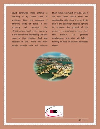 24 | P a g e
could otherwise make efforts in
reducing it by these kinds of
activities. Also, the presence of
different kinds of zones in the
economy will boost-up the
infrastructure level of the economy.
It will also add to increasing the face
value of the country. And also
because of this, more and more
people outside India will make-up
their minds to invest in India. So, if
we see these SEZ’s from the
profitability side, then it is no doubt
one of the seemingly feasible options
to increase the goodwill of the
country, to eradicate poverty from
the country, to generate
employment, and also will help in
turning on lots of options discussed
above.
 
