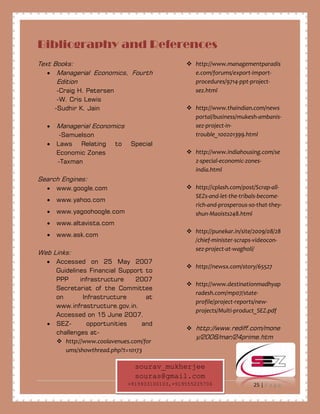 25 | P a g e
Bibliography and References
Text Books:
• Managerial Economics, Fourth
Edition
-Craig H. Petersen
-W. Cris Lewis
-Sudhir K. Jain
• Managerial Economics
-Samuelson
• Laws Relating to Special
Economic Zones
-Taxman
Search Engines:
• www.google.com
• www.yahoo.com
• www.yagoohoogle.com
• www.altavista.com
• www.ask.com
Web Links:
• Accessed on 25 May 2007
Guidelines Financial Support to
PPP infrastructure 2007
Secretariat of the Committee
on Infrastructure at
www.infrastructure.gov.in.
Accessed on 15 June 2007.
• SEZ- opportunities and
challenges at-
 http://www.coolavenues.com/for
ums/showthread.php?t=10173
 http://www.managementparadis
e.com/forums/export-import-
procedures/9714-ppt-project-
sez.html
 http://www.thaindian.com/news
portal/business/mukesh-ambanis-
sez-project-in-
trouble_100201399.html
 http://www.indiahousing.com/se
z-special-economic-zones-
india.html
 http://cplash.com/post/Scrap-all-
SEZs-and-let-the-tribals-become-
rich-and-prosperous-so-that-they-
shun-Maoists248.html
 http://punekar.in/site/2009/08/28
/chief-minister-scraps-videocon-
sez-project-at-wagholi/
 http://newsx.com/story/65527
 http://www.destinationmadhyap
radesh.com/mp07/state-
profile/project-reports/new-
projects/Multi-product_SEZ.pdf
 http://www.rediff.com/mone
y/2006/mar/24prime.htm
sourav_mukherjee
souras@gmail.com
+919933100103,+919555225706
 