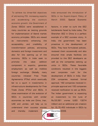 To achieve its three-fold objectives
of attracting FDI, increasing exports
and accelerating the country's
economic growth, the Government of
India announced the introduction of
SEZs in its Export-Import Policy of
March 2000. Special Economic
Zones (SEZs) were established in
many countries as testing grounds
for implementation of liberal market
economy principles. SEZs are viewed
as instruments enhancing the
acceptability and credibility of
transformation policies, attracting
domestic and foreign investment and
also for the opening up of the
economy. SEZs in India seek to
promote the value addition
component in exports, generate
employment as well as mobilize
foreign exchange. Globally, many
countries initiated Free Trade
Agreements (FTAs) which eventually
led to a spurt in investments in
infrastructure developments for Free
Trade Zones (FTZs) and SEZs. A
close examination of the evolution of
SEZs in countries with similar
economies as India are China, Iran,
UAE and Jordan, will help us to
understand their success stories
and thereby implement those
factors, in order to curb the SEZ
bottlenecks faced by India today. The
Shenzhen SEZ in China is a perfect
example of a SEZ success story. In
India, the government has been
proactive in the development of
SEZs. They have formulated policies,
reviewed them occasionally and also
ensured that ample facilities are
provided to the SEZ developers as
well as the companies setting up
units in SEZs. These favorable
conditions resulted in the biggest
ever corporate rush for the
development of SEZs in India. Over
234 companies received formal
approval, 162 companies received in-
principle approval and 100 companies
received notification to set up SEZs.
The Indian government is expecting
an investment to the tune of
Rs.53,561 crores (USD 13274
million) and an additional job creation
for 15,75,452 individuals in SEZs by
December2009.
 