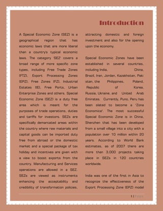 1 | P a g e
Introduction
A Special Economic Zone (SEZ) is a
geographical region that has
economic laws that are more liberal
than a country's typical economic
laws. The category 'SEZ' covers a
broad range of more specific zone
types, including Free Trade Zones
(FTZ), Export Processing Zones
(EPZ), Free Zones (FZ), Industrial
Estates (IE), Free Ports, Urban
Enterprise Zones and others. Special
Economic Zone (SEZ) is a duty free
area which is meant for the
purposes of trade operations, duties
and tariffs for investors. SEZs are
specifically demarcated areas within
the country where raw materials and
capital goods can be imported duty
free from abroad or the domestic
market and a special package of tax
holiday and incentives are given with
a view to boost exports from the
country. Manufacturing and Services
operations are allowed in a SEZ.
SEZs are viewed as instruments
enhancing the acceptability and
credibility of transformation policies,
attracting domestic and foreign
investment and also for the opening
upon the economy.
Special Economic Zones have been
established in several countries,
including India, China,
Brazil, Iran, Jordan, Kazakhstan, Paki
stan, the Philippines, Poland,
Republic of Korea,
Russia, Ukraine, and United Arab
Emirates. Currently, Puno, Peru has
been slated to become a "Zona
Economica". The most successful
Special Economic Zone is in China,
Shenzhen that has been developed
from a small village into a city with a
population over 10 million within 20
years. According to World Bank
estimates, as of 2007 there are
more than 3,000 projects taking
place in SEZs in 120 countries
worldwide.
India was one of the first in Asia to
recognize the effectiveness of the
Export Processing Zone (EPZ) model
 