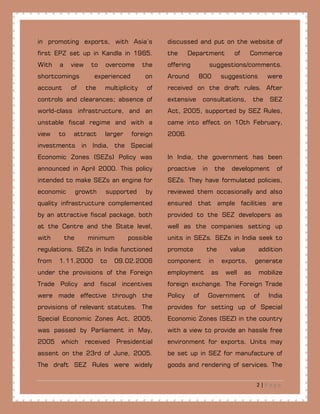 2 | P a g e
in promoting exports, with Asia’s
first EPZ set up in Kandla in 1965.
With a view to overcome the
shortcomings experienced on
account of the multiplicity of
controls and clearances; absence of
world-class infrastructure, and an
unstable fiscal regime and with a
view to attract larger foreign
investments in India, the Special
Economic Zones (SEZs) Policy was
announced in April 2000. This policy
intended to make SEZs an engine for
economic growth supported by
quality infrastructure complemented
by an attractive fiscal package, both
at the Centre and the State level,
with the minimum possible
regulations. SEZs in India functioned
from 1.11.2000 to 09.02.2006
under the provisions of the Foreign
Trade Policy and fiscal incentives
were made effective through the
provisions of relevant statutes. The
Special Economic Zones Act, 2005,
was passed by Parliament in May,
2005 which received Presidential
assent on the 23rd of June, 2005.
The draft SEZ Rules were widely
discussed and put on the website of
the Department of Commerce
offering suggestions/comments.
Around 800 suggestions were
received on the draft rules. After
extensive consultations, the SEZ
Act, 2005, supported by SEZ Rules,
came into effect on 10th February,
2006.
In India, the government has been
proactive in the development of
SEZs. They have formulated policies,
reviewed them occasionally and also
ensured that ample facilities are
provided to the SEZ developers as
well as the companies setting up
units in SEZs. SEZs in India seek to
promote the value addition
component in exports, generate
employment as well as mobilize
foreign exchange. The Foreign Trade
Policy of Government of India
provides for setting up of Special
Economic Zones (SEZ) in the country
with a view to provide an hassle free
environment for exports. Units may
be set up in SEZ for manufacture of
goods and rendering of services. The
 