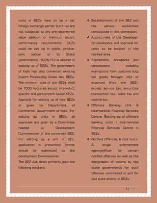 3 | P a g e
units in SEZs have to be a net
foreign exchange earner but they are
not subjected to any pre-determined
value addition or minimum export
performance requirements. SEZs
could be set up in public, private,
joint sector or by State
governments. 100% FDI is allowed in
setting up of SEZs. The government
of India has also converted existing
Export Processing Zones into SEZs.
The minimum size of the SEZs shall
be 1000 hectares except in product
specific and port/airport based SEZs.
Approval for setting up of new SEZs
is given by Department of
Commerce, Government of India. For
setting up units in SEZs, all
approvals are given by a Committee
headed by Development
Commissioner of the concerned SEZ.
For setting up a unit in SEZ,
application in prescribed format
should be submitted to the
development Commissioner.
The SEZ Act deals primarily with the
following matters:
 Establishment of the SEZ and
the various authorities
constituted in this connection.
 Appointment of the Developer,
Co-developers and approval for
units to be located in the
notified area.
 Exemptions, drawbacks and
concessions including
exemptions from customs duty
(on goods brought into or
exported from the SEZ),
excise, service tax, securities
transaction tax, sales tax and
income tax.
 Offshore Banking Unit &
International Financial Services
Centre. Setting up of offshore
banking units / International
Financial Services Centre in
SEZs.
 Notified Offences & Civil Suits.
A single enforcement
agency/officer for certain
notified offences as well as the
designation of courts by the
state governments for such
offences committed in and for
civil suits arising in SEZs.
 
