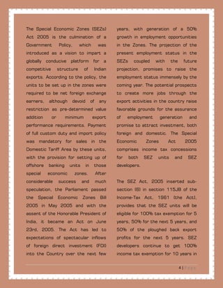4 | P a g e
The Special Economic Zones (SEZs)
Act 2005 is the culmination of a
Government Policy, which was
introduced as a vision to impart a
globally conducive platform for a
competitive structure of Indian
exports. According to the policy, the
units to be set up in the zones were
required to be net foreign exchange
earners, although devoid of any
restriction as pre-determined value
addition or minimum export
performance requirements. Payment
of full custom duty and import policy
was mandatory for sales in the
Domestic Tariff Area by these units,
with the provision for setting up of
offshore banking units in those
special economic zones. After
considerable success and much
speculation, the Parliament passed
the Special Economic Zones Bill
2005 in May 2005 and with the
assent of the Honorable President of
India, it became an Act on June
23rd, 2005. The Act has led to
expectations of spectacular inflows
of foreign direct investment (FDI)
into the Country over the next few
years, with generation of a 50%
growth in employment opportunities
in the Zones. The projection of the
present employment status in the
SEZs coupled with the future
projection, promises to raise the
employment status immensely by the
coming year. The potential prospects
to create more jobs through the
export activities in the country raise
favorable grounds for the assurance
of employment generation and
promise to attract investment, both
foreign and domestic. The Special
Economic Zones Act 2005
comprises income tax concessions
for both SEZ units and SEZ
developers.
The SEZ Act, 2005 inserted sub-
section (6) in section 115JB of the
Income-Tax Act, 1961 (the Act),
provides that the SEZ units will be
eligible for 100% tax exemption for 5
years, 50% for the next 5 years, and
50% of the ploughed back export
profits for the next 5 years. SEZ
developers continue to get 100%
income tax exemption for 10 years in
 