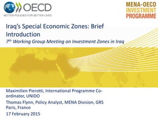 Iraq’s Special Economic Zones: Brief
Introduction
7th Working Group Meeting on Investment Zones in Iraq
Maximilien Pierotti, International Programme Co-
ordinator, UNIDO
Thomas Flynn, Policy Analyst, MENA Division, GRS
Paris, France
17 February 2015
 