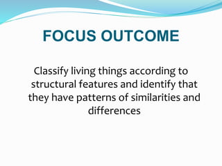 FOCUS OUTCOME
Classify living things according to
structural features and identify that
they have patterns of similarities and
differences
 