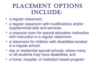 Placement oPtIonS
         Include:
• a regular classroom;
• a regular classroom with modifications and/or
  supplemental aids and services;
• a resource room for special education instruction
  with instruction in a regular classroom;
• a classroom for children with disabilities located
  in a regular school;
• day or residential special schools, where many
  or all students may have disabilities; and
• a home, hospital, or institution based program
 