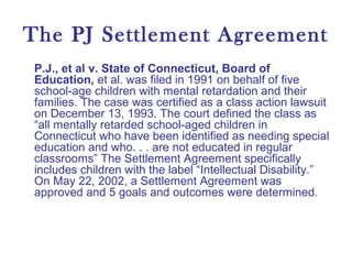 The PJ Settlement Agreement
P.J., et al v. State of Connecticut, Board of
Education, et al. was filed in 1991 on behalf of five
school-age children with mental retardation and their
families. The case was certified as a class action lawsuit
on December 13, 1993. The court defined the class as
“all mentally retarded school-aged children in
Connecticut who have been identified as needing special
education and who. . . are not educated in regular
classrooms” The Settlement Agreement specifically
includes children with the label “Intellectual Disability.”
On May 22, 2002, a Settlement Agreement was
approved and 5 goals and outcomes were determined.
 
