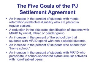 The Five Goals of the PJ
         Settlement Agreement
• An increase in the percent of students with mental
  retardation/intellectual disability who are placed in
  regular classes.
• A reduction in the disparate identification of students with
  MR/ID by racial, ethnic or gender group.
• An increase in the percent of the school day that
  students with MR/ID spend with non-disabled students.
• An increase in the percent of students who attend their
  “home school.”
• An increase in the percent of students with MR/ID who
  participate in school-sponsored extracurricular activities
  with non-disabled peers.
 