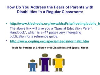 How Do You Address the Fears of Parents with
    Disabilities in a Regular Classroom:

• http://www.klschools.org/www/klsd/site/hosting/public_h
  The above link will give you a “Special Education Parent
  Handbook”, which is a (47 page) very interesting
  publication for a reference guide.
* http://www.coping.org/specialneeds/normaliz.htm
   Tools for Parents of Children with Disabilities and Special Needs
 