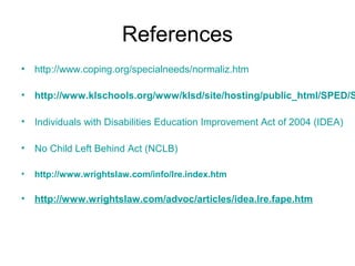 References
• http://www.coping.org/specialneeds/normaliz.htm

• http://www.klschools.org/www/klsd/site/hosting/public_html/SPED/S

• Individuals with Disabilities Education Improvement Act of 2004 (IDEA)

• No Child Left Behind Act (NCLB)

•   http://www.wrightslaw.com/info/lre.index.htm

• http://www.wrightslaw.com/advoc/articles/idea.lre.fape.htm
 