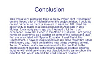 Conclusion
This was a very interesting topic to do my PowerPoint Presentation
on and I found a lot of information on the subject matter. I could go
on and on because there is so much to learn and tell. I had the
opportunity to teach as a Special Education Associate in Des
Moines, Iowa many years ago and I learned a lot from that
experience. Now that I teach in the Aldine ISD district, I am getting
hands on experience as a teacher on some of the issues and laws
that are associated with Special Education Least Restrictive
Environment. I have several students on my class roster that I deal
with it every day. And I am learning new things everyday as well.
To me, “the least restrictive environment is the one that, to the
greatest extent possible, satisfactorily educates disabled children
together with children who are not disabled, in the same school the
disabled child would attend if the child were not disabled."
 