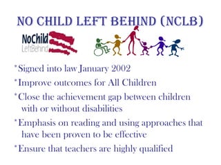 no Child lefT behind (nClb)


*Signed into law January 2002
*Improve outcomes for All Children
*Close the achievement gap between children
  with or without disabilities
*Emphasis on reading and using approaches that
  have been proven to be effective
*Ensure that teachers are highly qualified
 