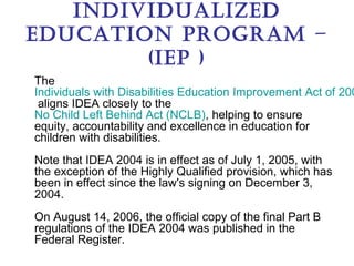 IndIvIdualIzed
educatIon Program –
        (IeP )
The
Individuals with Disabilities Education Improvement Act of 200
 aligns IDEA closely to the
No Child Left Behind Act (NCLB), helping to ensure
equity, accountability and excellence in education for
children with disabilities.
Note that IDEA 2004 is in effect as of July 1, 2005, with
the exception of the Highly Qualified provision, which has
been in effect since the law's signing on December 3,
2004.
On August 14, 2006, the official copy of the final Part B
regulations of the IDEA 2004 was published in the
Federal Register.
 