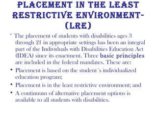 PlaCemenT in The leasT
 resTriCTive environmenT-
           (lre)
* The placement of students with disabilities ages 3
  through 21 in appropriate settings has been an integral
  part of the Individuals with Disabilities Education Act
  (IDEA) since its enactment. Three basic principles
  are included in the federal mandates. These are:
• Placement is based on the student 's individualized
  education program;
• Placement is in the least restrictive environment; and
• A continuum of alternative placement options is
  available to all students with disabilities.
 
