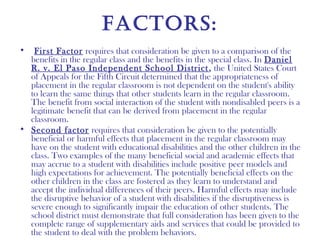 factorS:
•  First Factor requires that consideration be given to a comparison of the
  benefits in the regular class and the benefits in the special class. In Daniel
  R. v. El Paso Independent School District , the United States Court
  of Appeals for the Fifth Circuit determined that the appropriateness of
  placement in the regular classroom is not dependent on the student's ability
  to learn the same things that other students learn in the regular classroom.
  The benefit from social interaction of the student with nondisabled peers is a
  legitimate benefit that can be derived from placement in the regular
  classroom.
• Second factor requires that consideration be given to the potentially
  beneficial or harmful effects that placement in the regular classroom may
  have on the student with educational disabilities and the other children in the
  class. Two examples of the many beneficial social and academic effects that
  may accrue to a student with disabilities include positive peer models and
  high expectations for achievement. The potentially beneficial effects on the
  other children in the class are fostered as they learn to understand and
  accept the individual differences of their peers. Harmful effects may include
  the disruptive behavior of a student with disabilities if the disruptiveness is
  severe enough to significantly impair the education of other students. The
  school district must demonstrate that full consideration has been given to the
  complete range of supplementary aids and services that could be provided to
  the student to deal with the problem behaviors.
 