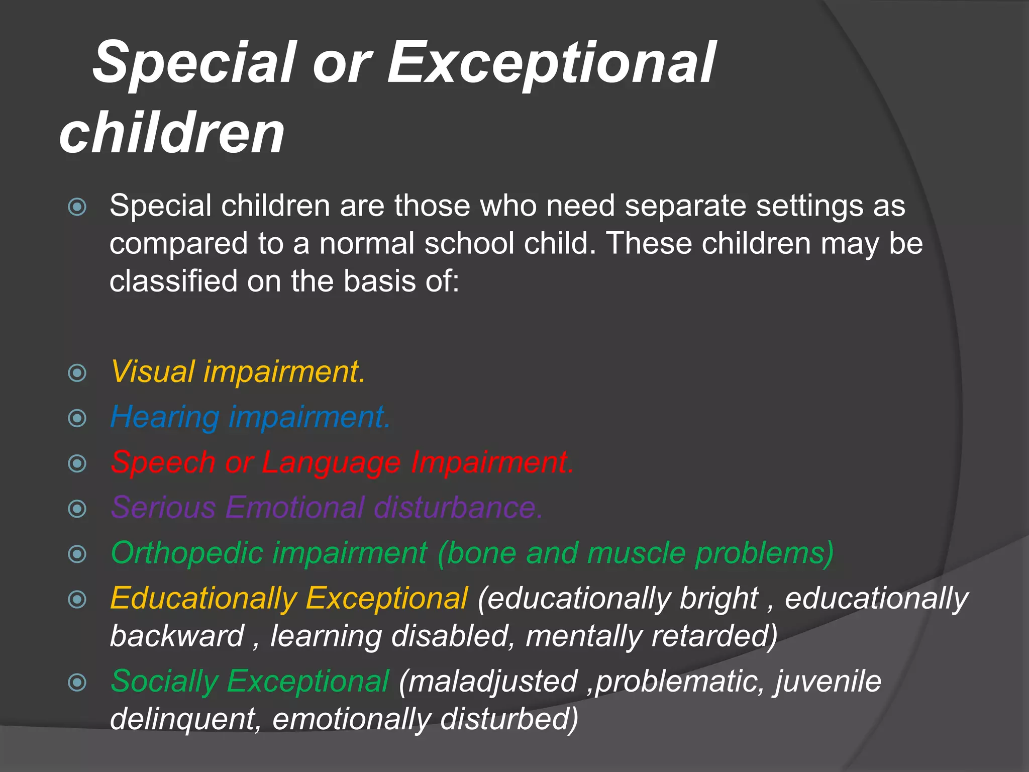 Special or Exceptional
children
 Special children are those who need separate settings as
compared to a normal school child. These children may be
classified on the basis of:
 Visual impairment.
 Hearing impairment.
 Speech or Language Impairment.
 Serious Emotional disturbance.
 Orthopedic impairment (bone and muscle problems)
 Educationally Exceptional (educationally bright , educationally
backward , learning disabled, mentally retarded)
 Socially Exceptional (maladjusted ,problematic, juvenile
delinquent, emotionally disturbed)
 