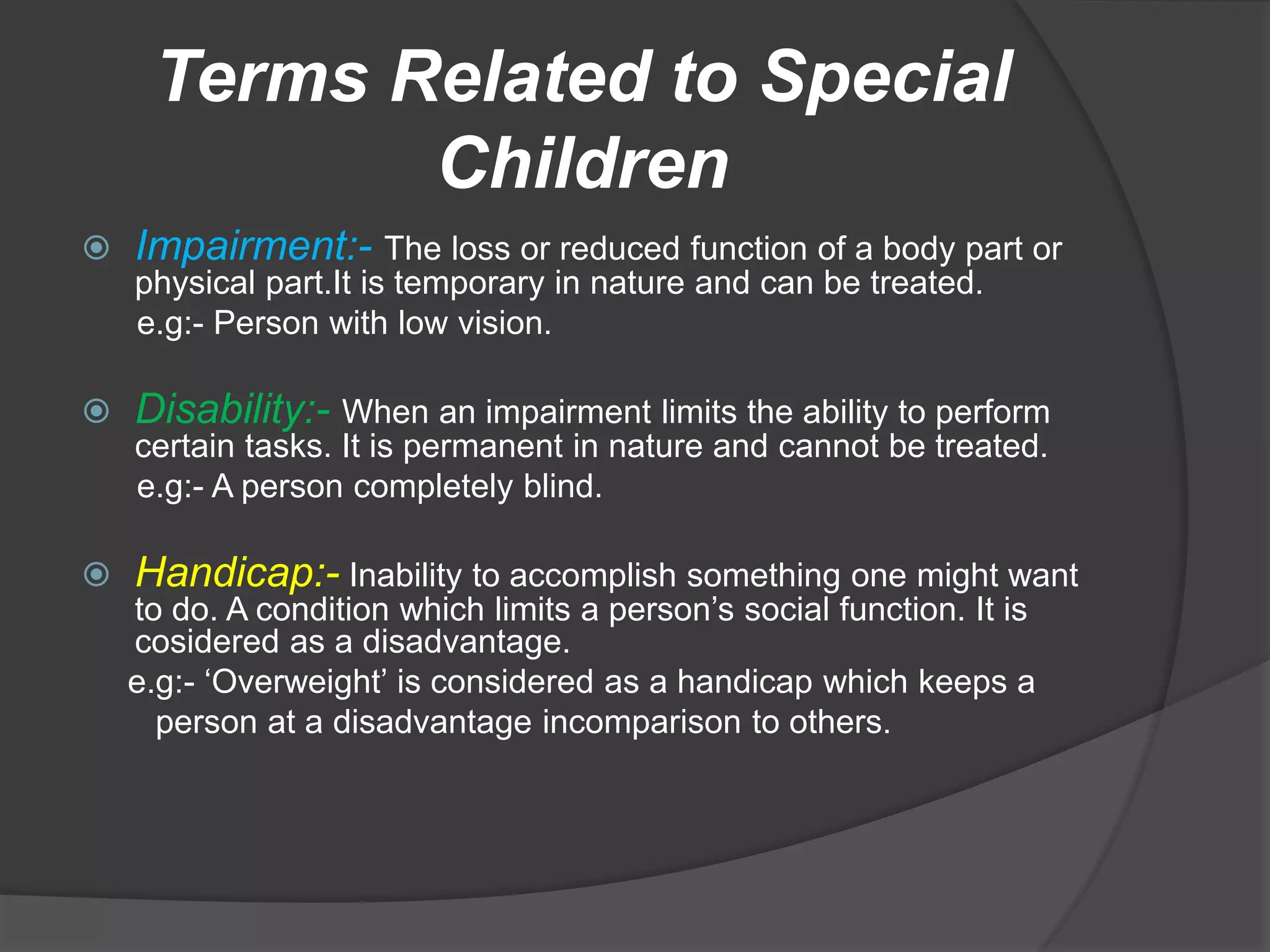 Terms Related to Special
Children
 Impairment:- The loss or reduced function of a body part or
physical part.It is temporary in nature and can be treated.
e.g:- Person with low vision.
 Disability:- When an impairment limits the ability to perform
certain tasks. It is permanent in nature and cannot be treated.
e.g:- A person completely blind.
 Handicap:- Inability to accomplish something one might want
to do. A condition which limits a person’s social function. It is
cosidered as a disadvantage.
e.g:- ‘Overweight’ is considered as a handicap which keeps a
person at a disadvantage incomparison to others.
 