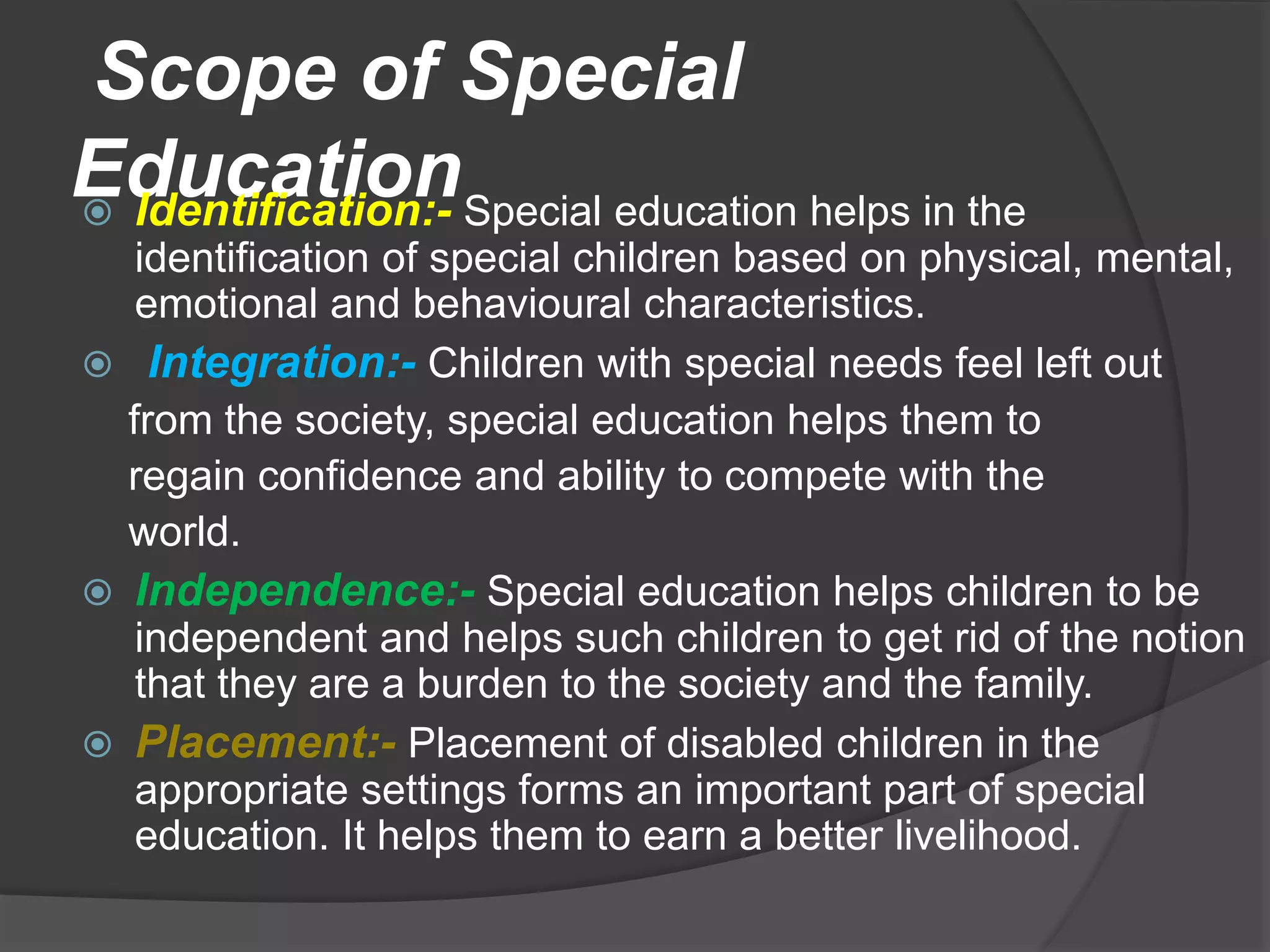 Scope of Special
Education
 Identification:- Special education helps in the
identification of special children based on physical, mental,
emotional and behavioural characteristics.
 Integration:- Children with special needs feel left out
from the society, special education helps them to
regain confidence and ability to compete with the
world.
 Independence:- Special education helps children to be
independent and helps such children to get rid of the notion
that they are a burden to the society and the family.
 Placement:- Placement of disabled children in the
appropriate settings forms an important part of special
education. It helps them to earn a better livelihood.
 