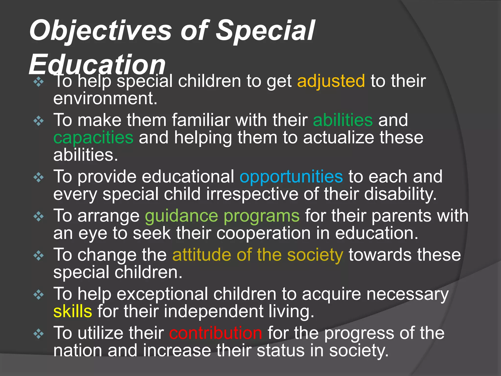 Objectives of Special
Education
 To help special children to get adjusted to their
environment.
 To make them familiar with their abilities and
capacities and helping them to actualize these
abilities.
 To provide educational opportunities to each and
every special child irrespective of their disability.
 To arrange guidance programs for their parents with
an eye to seek their cooperation in education.
 To change the attitude of the society towards these
special children.
 To help exceptional children to acquire necessary
skills for their independent living.
 To utilize their contribution for the progress of the
nation and increase their status in society.
 