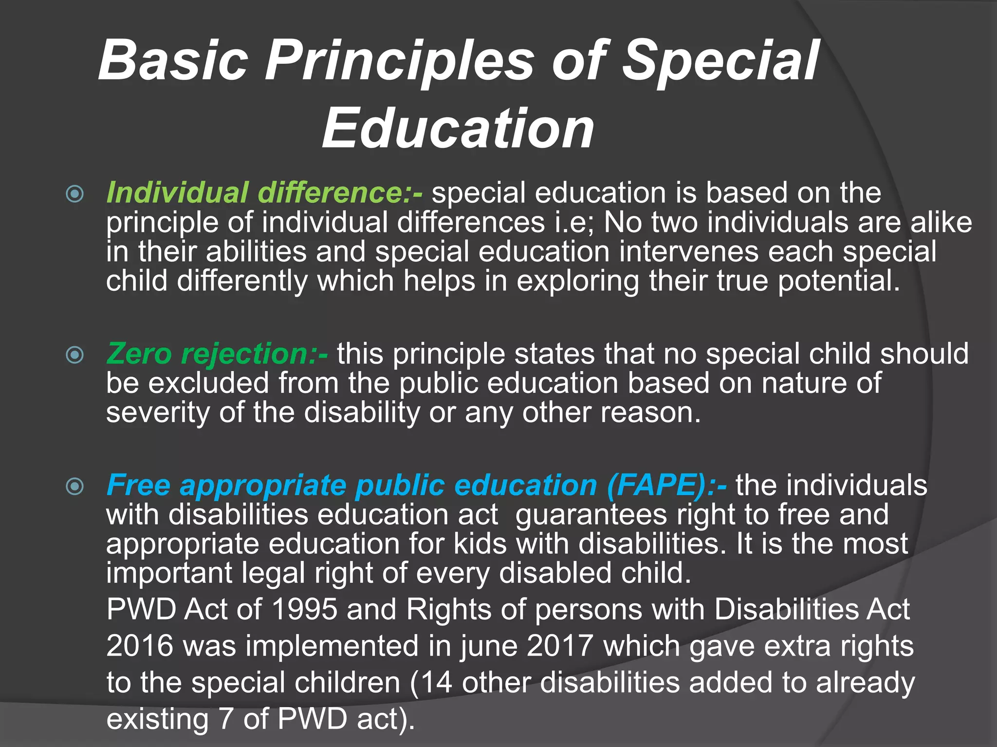 Basic Principles of Special
Education
 Individual difference:- special education is based on the
principle of individual differences i.e; No two individuals are alike
in their abilities and special education intervenes each special
child differently which helps in exploring their true potential.
 Zero rejection:- this principle states that no special child should
be excluded from the public education based on nature of
severity of the disability or any other reason.
 Free appropriate public education (FAPE):- the individuals
with disabilities education act guarantees right to free and
appropriate education for kids with disabilities. It is the most
important legal right of every disabled child.
PWD Act of 1995 and Rights of persons with Disabilities Act
2016 was implemented in june 2017 which gave extra rights
to the special children (14 other disabilities added to already
existing 7 of PWD act).
 