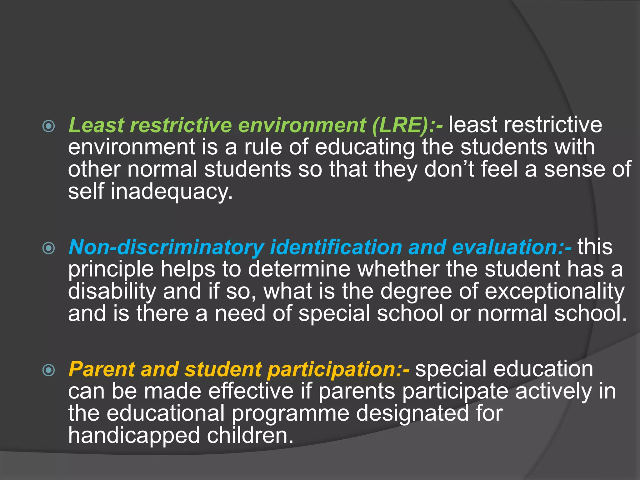  Least restrictive environment (LRE):- least restrictive
environment is a rule of educating the students with
other normal students so that they don’t feel a sense of
self inadequacy.
 Non-discriminatory identification and evaluation:- this
principle helps to determine whether the student has a
disability and if so, what is the degree of exceptionality
and is there a need of special school or normal school.
 Parent and student participation:- special education
can be made effective if parents participate actively in
the educational programme designated for
handicapped children.
 