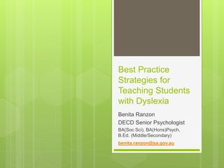 Best Practice
Strategies for
Teaching Students
with Dyslexia
Benita Ranzon
DECD Senior Psychologist
BA(Soc Sci), BA(Hons)Psych,
B.Ed. (Middle/Secondary)
benita.ranzon@sa.gov.au
 