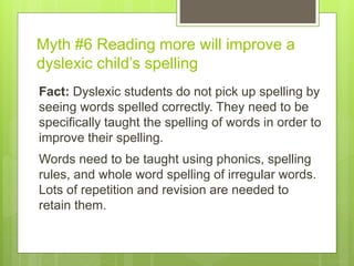 Myth #6 Reading more will improve a
dyslexic child’s spelling
Fact: Dyslexic students do not pick up spelling by
seeing words spelled correctly. They need to be
specifically taught the spelling of words in order to
improve their spelling.
Words need to be taught using phonics, spelling
rules, and whole word spelling of irregular words.
Lots of repetition and revision are needed to
retain them.
 