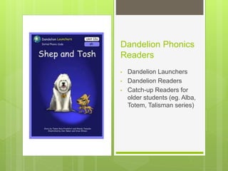 Dandelion Phonics
Readers
• Dandelion Launchers
• Dandelion Readers
• Catch-up Readers for
older students (eg. Alba,
Totem, Talisman series)
 