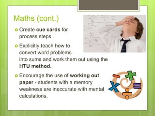 Maths (cont.)
 Create cue cards for
process steps.
 Explicitly teach how to
convert word problems
into sums and work them out using the
HTU method.
 Encourage the use of working out
paper - students with a memory
weakness are inaccurate with mental
calculations.
 