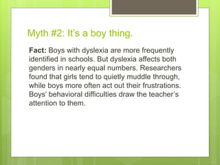 Myth #2: It’s a boy thing.
Fact: Boys with dyslexia are more frequently
identified in schools. But dyslexia affects both
genders in nearly equal numbers. Researchers
found that girls tend to quietly muddle through,
while boys more often act out their frustrations.
Boys’ behavioral difficulties draw the teacher’s
attention to them.
 