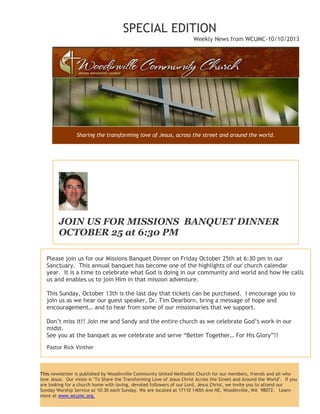 SPECIAL EDITION
Weekly News from WCUMC-10/10/2013
Sharing the transforming love of Jesus, across the street and around the world.
JOIN US FOR MISSIONS BANQUET DINNER
OCTOBER 25 at 6:30 PM
Please join us for our Missions Banquet Dinner on Friday October 25th at 6:30 pm in our
Sanctuary. This annual banquet has become one of the highlights of our church calendar
year. It is a time to celebrate what God is doing in our community and world and how He calls
us and enables us to join Him in that mission adventure.
This Sunday, October 13th is the last day that tickets can be purchased. I encourage you to
join us as we hear our guest speaker, Dr. Tim Dearborn, bring a message of hope and
encouragement… and to hear from some of our missionaries that we support.
Don’t miss it!! Join me and Sandy and the entire church as we celebrate God’s work in our
midst.
See you at the banquet as we celebrate and serve “Better Together… For His Glory”!!
Pastor Rick Vinther
This newsletter is published by Woodinville Community United Methodist Church for our members, friends and all who
love Jesus. Our vision is "To Share the Transforming Love of Jesus Christ Across the Street and Around the World". If you
are looking for a church home with loving, devoted followers of our Lord, Jesus Christ, we invite you to attend our
Sunday Worship Service at 10:30 each Sunday. We are located at 17110 140th Ave NE, Woodinville, WA 98072. Learn
more at www.wcumc.org.
 