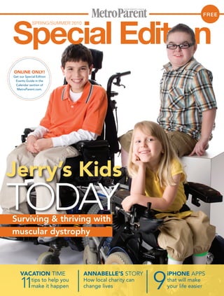 FREE
             SPRING/SUMMER 2010




ONLINE ONLY!
Get our Special Edition
 Events Guide in the
 Calendar section of
  MetroParent.com.




Jerry’s Kids
TODAY
Surviving & thriving with
muscular dystrophy




                                                          9
    VACATION TIME                 ANNABELLE’S STORY           iPHONE APPS

    11      tips to help you
            make it happen
                                  How local charity can
                                  change lives
                                                              that will make
                                                              your life easier
 