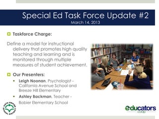 Special Ed Task Force Update #2
                                 March 14, 2013

 Taskforce Charge:

Define a model for instructional
  delivery that promotes high quality
  teaching and learning and is
  monitored through multiple
  measures of student achievement.

 Our Presenters:
     Leigh Noonan, Psychologist -
      California Avenue School and
      Breeze Hill Elementary
     Ashley Backman, Teacher -
     Bobier Elementary School
 