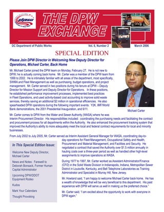 DC Department of Public Works Vol. 6, Number 2 March 2006
In This Special Edition Issue:
Welcome New Deputy Director,
Michael Carter
News and Notes: Farewell to
Deborah Bonsack, Former Human
Capital Administrator
Upcoming DPW/DDOT
Equipment Rodeo
Kudos
Mark Your Calendars
Thought Provoking		
Please Join DPW Director in Welcoming New Deputy Director for
Operations, Michael Carter, Back Home
Mr. Michael Carter joined the DPW team on Monday, February 27.  He is not new to
DPW; he is actually coming back home.  Mr. Carter was a member of the DPW team from
1999 to 2002.  He is intimately familiar with all areas of the department, most specifically,
SWMA and Fleet Management as well as purchasing, budget operations, and project
management.  Mr. Carter served in two positions during his tenure at DPW – Deputy
Director for Mission Support and Deputy Director for Operations.   In these positions,
he established performance improvement processes, implemented best practices
in Fleet Operations, and used activity-based cost accounting to improve solid waste
services, thereby saving an additional $2 million in operational efficiencies.  He also
spearheaded DPW operations during the following important events:  Y2K, IMF/World
Bank demonstrations, the 2001 Presidential Inauguration, and 9/11.
Mr. Carter comes to DPW from the Water and Sewer Authority (WASA) where he was
Interim Procurement Director.  His responsibilities included:  coordinating the purchasing needs and facilitating the contract
and procurement process for all departments within the Authority.  He also enhanced the procurement tracking system that
improved the Authority’s ability to more adequately meet the local and federal contract requirements for local and minority
businesses. 
From July 2002 to July 2005, Mr. Carter served as Interim Assistant General Manager for WASA, coordinating day-to-
day operations for Fleet Management, Occupational Safety and Health,
Procurement and Material Management, and Facilities and Security.  He
negotiated a contract that saved the Authority over $1.5 million annually in
hauling costs over a three-year period as well as handled other high-level
assignments to improve operations at WASA.
During 1977 to 1997, Mr. Carter worked as Assistant Administrator/Finance
(CFO) in the Solid Waste Division in Indianapolis, Indiana, Metropolitan Sewer
District in Louisville, Kentucky, and Bell Telephone Laboratories as Training
Administrator and Specialist in Murray Hill, New Jersey. 
Mr. Howland said, “I am happy to welcome Michael Carter back home.  He has
a wealth of knowledge that will be very beneficial to this department.  His past
experience with DPW will serve us well in making us the preferred choice.”   
Mr. Carter said, “I am excited about the opportunity to work with everyone in
DPW again.”
SPECIAL EDITION
Michael Carter
 