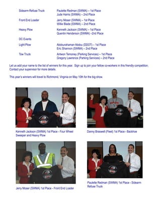 Sidearm Refuse Truck 		 Paulette Redman (SWMA) – 1st Place
					 Jude Harris (SWMA) – 2nd Place
	 Front End Loader		 Jerry Moser (SWMA) – 1st Place
					 Willie Blade (SWMA) – 2nd Place
	 Heavy Plow			 Kenneth Jackson (SWMA) – 1st Place
					 Quentin Henderson (SWMA) –2nd Place
	 DC Events
	 Light Plow 			 Abdourahaman Abdou (DDOT) – 1st Place
					 Eric Shannon (SWMA) – 2nd Place
	 Tow Truck 			 Antwon Temoney (Parking Services) – 1st Place
					 Gregory Lawrence (Parking Services) – 2nd Place
Let us add your name to the list of winners for this year. Sign up to join your fellow co-workers in this friendly competition.
Contact your supervisor for more details.
This year’s winners will travel to Richmond, Virginia on May 10th for the big show.
Kenneth Jackson (SWMA) 1st Place - Four Wheel
Sweeper and Heavy Plow
Danny Braswell (Fleet) 1st Place - Backhoe
Jerry Moser (SWMA) 1st Place - Front End Loader
Paulette Redman (SWMA) 1st Place - Sidearm
Refuse Truck
 