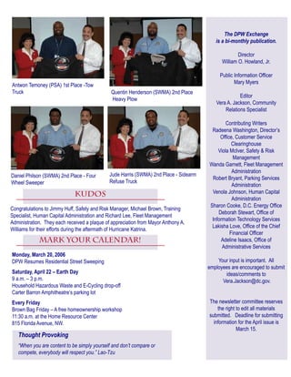 The DPW Exchange
is a bi-monthly publication.
Director
William O. Howland, Jr.
Public Information Officer
Mary Myers
Editor
Vera A. Jackson, Community
Relations Specialist
Contributing Writers
Radeena Washington, Director’s
Office, Customer Service
Clearinghouse
Viola McIver, Safety & Risk
Management
Wanda Garnett, Fleet Management
Administration
Robert Bryant, Parking Services
Administration
Venola Johnson, Human Capital
Administration
Sharon Cooke, D.C. Energy Office
Deborah Stewart, Office of
Information Technology Services
Lakisha Love, Office of the Chief
Financial Officer
Adeline Isaacs, Office of
Administrative Services
Your input is important. All
employees are encouraged to submit
ideas/comments to
Vera.Jackson@dc.gov.
The newsletter committee reserves
the right to edit all materials
submitted. Deadline for submitting
information for the April issue is
March 15.
Thought Provoking
“When you are content to be simply yourself and don’t compare or
compete, everybody will respect you.” Lao-Tzu
Mark YOUR calendar!
Monday, March 20, 2006
DPW Resumes Residential Street Sweeping
Saturday, April 22 – Earth Day
9 a.m. – 3 p.m.
Household Hazardous Waste and E-Cycling drop-off
Carter Barron Amphitheatre’s parking lot
Every Friday
Brown Bag Friday – A free homeownership workshop
11:30 a.m. at the Home Resource Center
815 Florida Avenue, NW. 
Antwon Temoney (PSA) 1st Place -Tow
Truck Quentin Henderson (SWMA) 2nd Place
Heavy Plow
Daniel Philson (SWMA) 2nd Place - Four
Wheel Sweeper
Jude Harris (SWMA) 2nd Place - Sidearm
Refuse Truck
KUDOS
Congratulations to Jimmy Huff, Safety and Risk Manager, Michael Brown, Training
Specialist, Human Capital Administration and Richard Lee, Fleet Management
Administration. They each received a plaque of appreciation from Mayor Anthony A.
Williams for their efforts during the aftermath of Hurricane Katrina.
 